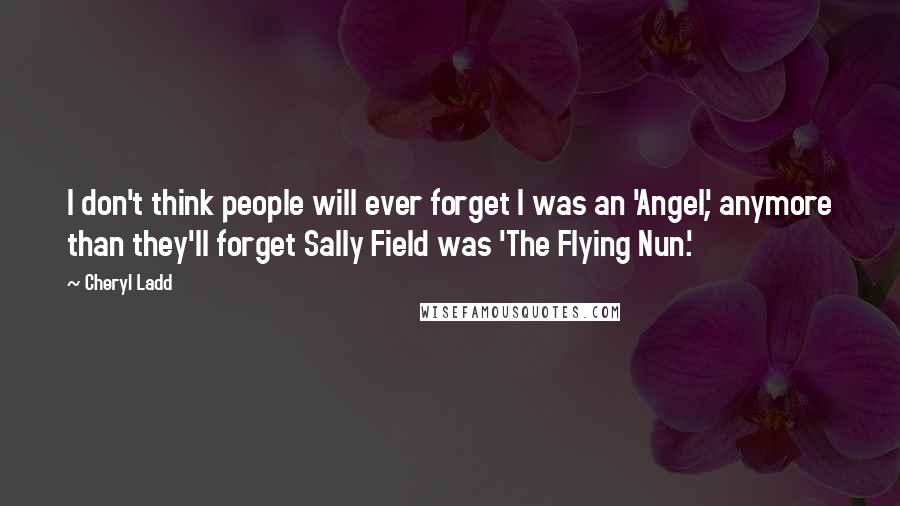 Cheryl Ladd Quotes: I don't think people will ever forget I was an 'Angel', anymore than they'll forget Sally Field was 'The Flying Nun.'
