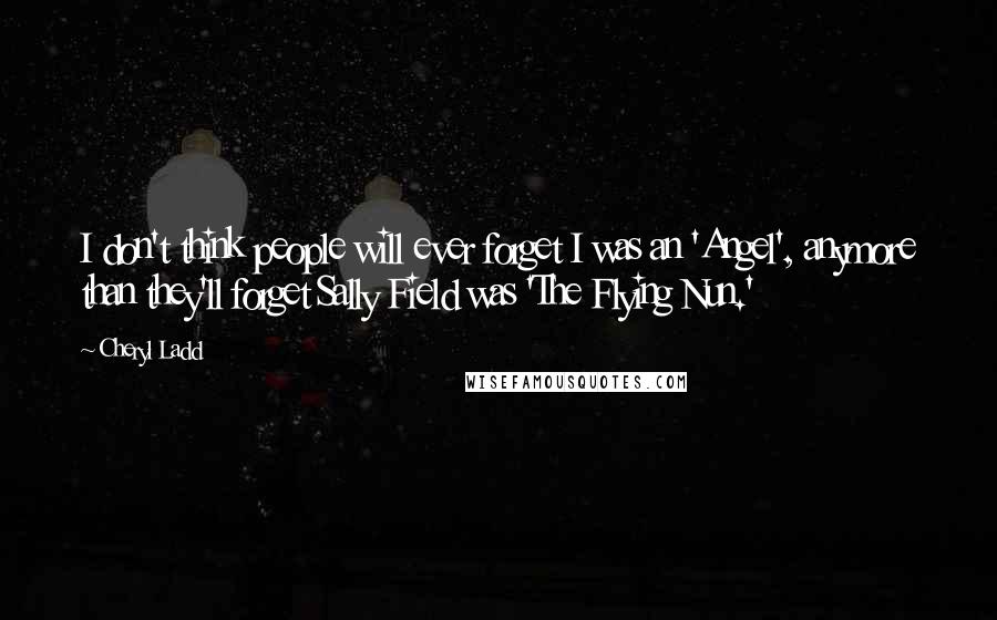 Cheryl Ladd Quotes: I don't think people will ever forget I was an 'Angel', anymore than they'll forget Sally Field was 'The Flying Nun.'