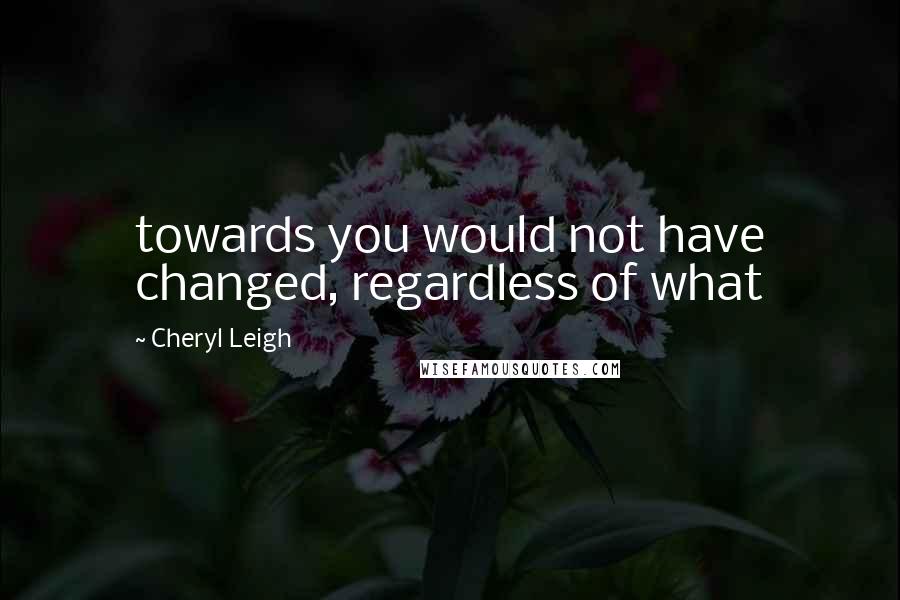 Cheryl Leigh Quotes: towards you would not have changed, regardless of what