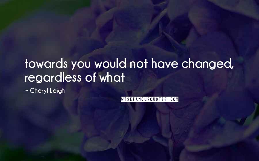 Cheryl Leigh Quotes: towards you would not have changed, regardless of what