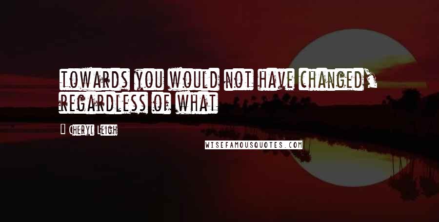 Cheryl Leigh Quotes: towards you would not have changed, regardless of what