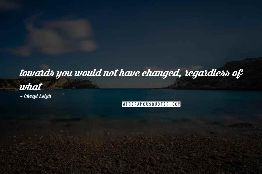 Cheryl Leigh Quotes: towards you would not have changed, regardless of what