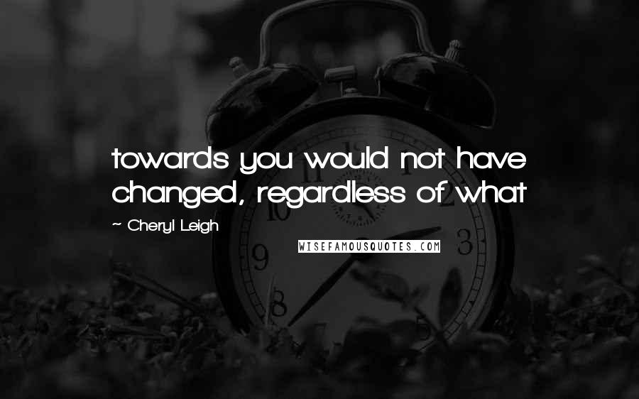 Cheryl Leigh Quotes: towards you would not have changed, regardless of what