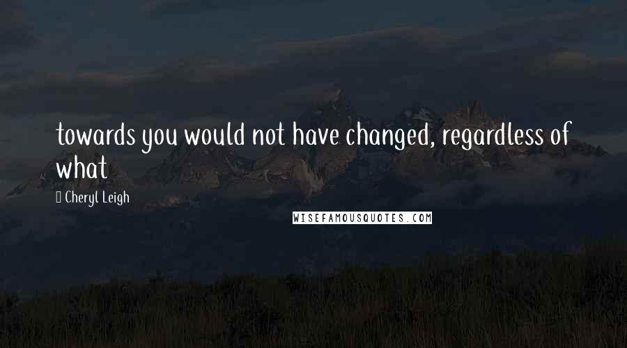 Cheryl Leigh Quotes: towards you would not have changed, regardless of what