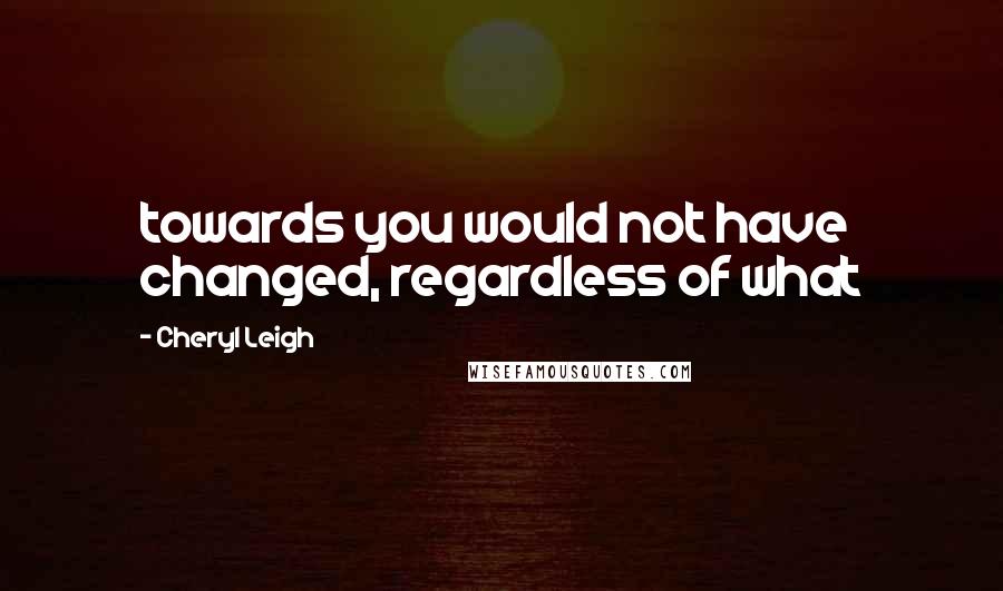 Cheryl Leigh Quotes: towards you would not have changed, regardless of what