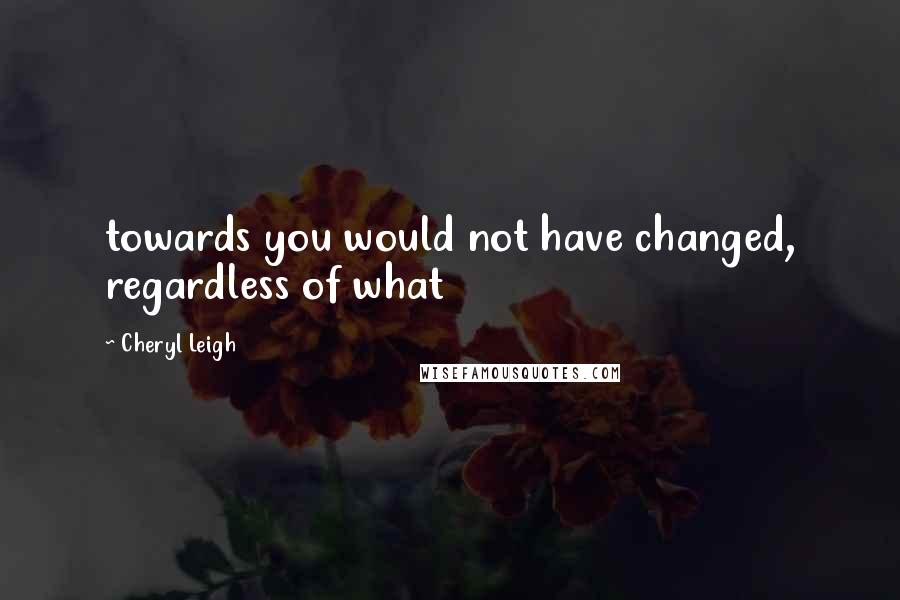 Cheryl Leigh Quotes: towards you would not have changed, regardless of what