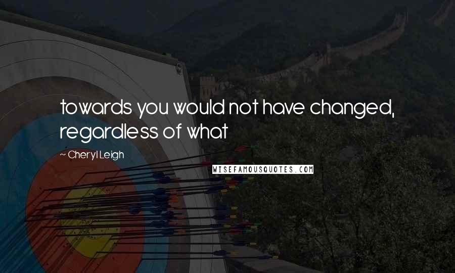 Cheryl Leigh Quotes: towards you would not have changed, regardless of what