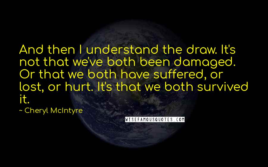 Cheryl McIntyre Quotes: And then I understand the draw. It's not that we've both been damaged. Or that we both have suffered, or lost, or hurt. It's that we both survived it.