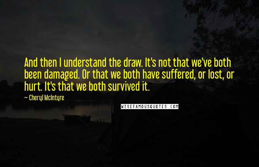 Cheryl McIntyre Quotes: And then I understand the draw. It's not that we've both been damaged. Or that we both have suffered, or lost, or hurt. It's that we both survived it.