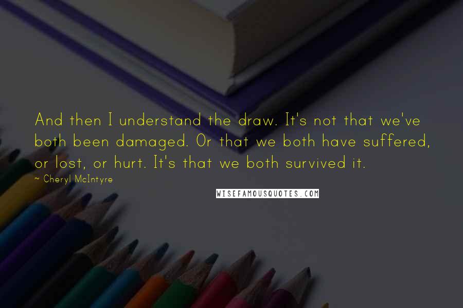 Cheryl McIntyre Quotes: And then I understand the draw. It's not that we've both been damaged. Or that we both have suffered, or lost, or hurt. It's that we both survived it.