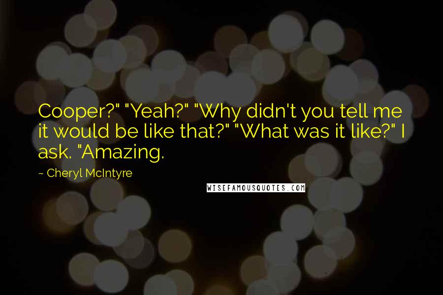 Cheryl McIntyre Quotes: Cooper?" "Yeah?" "Why didn't you tell me it would be like that?" "What was it like?" I ask. "Amazing.