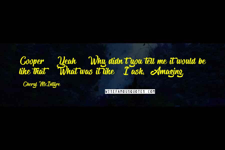 Cheryl McIntyre Quotes: Cooper?" "Yeah?" "Why didn't you tell me it would be like that?" "What was it like?" I ask. "Amazing.