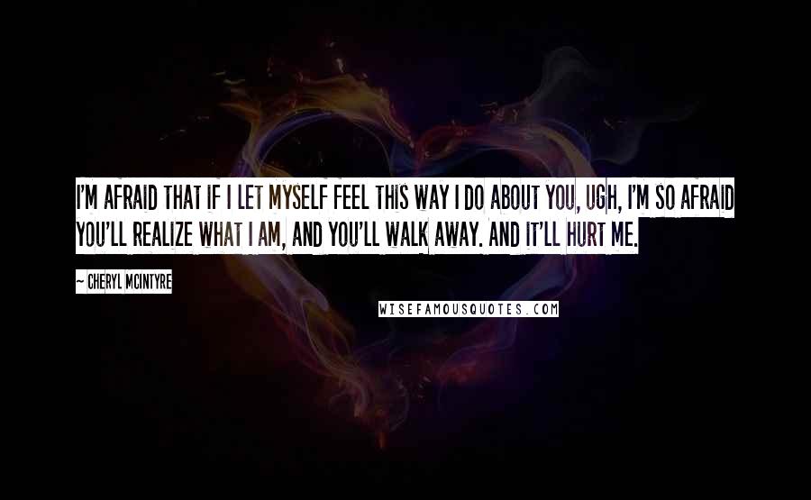 Cheryl McIntyre Quotes: I'm afraid that if I let myself feel this way I do about you, ugh, I'm so afraid you'll realize what I am, and you'll walk away. And it'll hurt me.