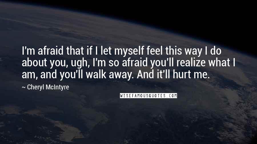 Cheryl McIntyre Quotes: I'm afraid that if I let myself feel this way I do about you, ugh, I'm so afraid you'll realize what I am, and you'll walk away. And it'll hurt me.