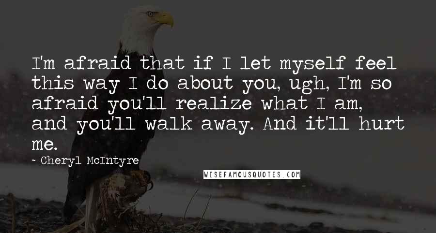 Cheryl McIntyre Quotes: I'm afraid that if I let myself feel this way I do about you, ugh, I'm so afraid you'll realize what I am, and you'll walk away. And it'll hurt me.