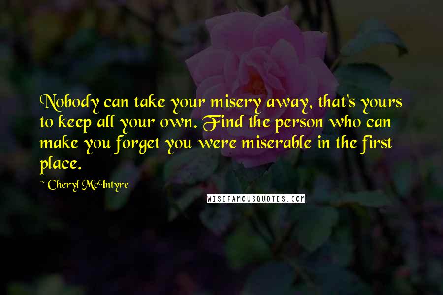 Cheryl McIntyre Quotes: Nobody can take your misery away, that's yours to keep all your own. Find the person who can make you forget you were miserable in the first place.