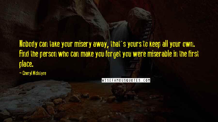 Cheryl McIntyre Quotes: Nobody can take your misery away, that's yours to keep all your own. Find the person who can make you forget you were miserable in the first place.