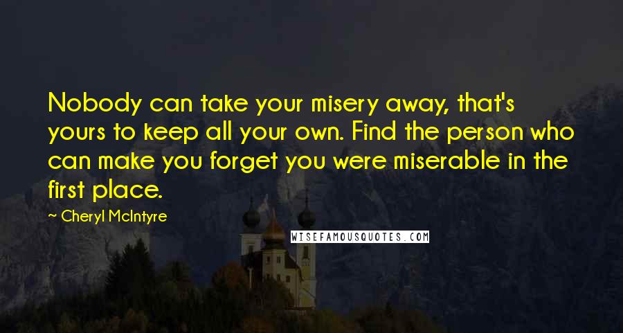 Cheryl McIntyre Quotes: Nobody can take your misery away, that's yours to keep all your own. Find the person who can make you forget you were miserable in the first place.