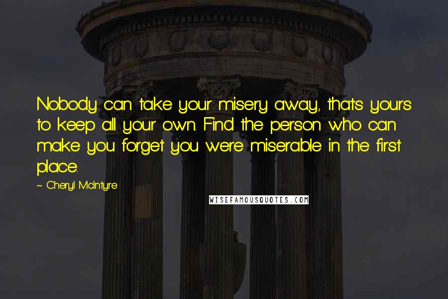 Cheryl McIntyre Quotes: Nobody can take your misery away, that's yours to keep all your own. Find the person who can make you forget you were miserable in the first place.