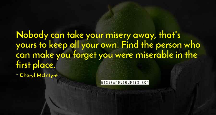 Cheryl McIntyre Quotes: Nobody can take your misery away, that's yours to keep all your own. Find the person who can make you forget you were miserable in the first place.