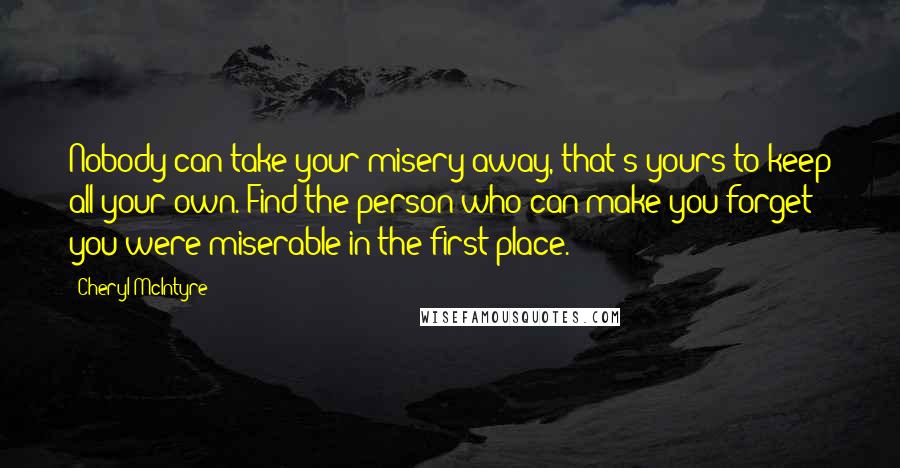 Cheryl McIntyre Quotes: Nobody can take your misery away, that's yours to keep all your own. Find the person who can make you forget you were miserable in the first place.