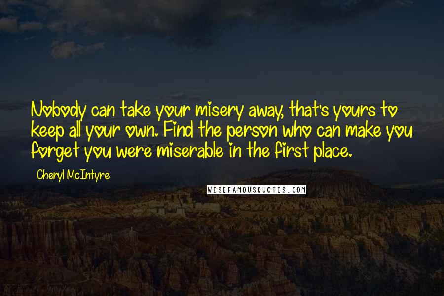 Cheryl McIntyre Quotes: Nobody can take your misery away, that's yours to keep all your own. Find the person who can make you forget you were miserable in the first place.