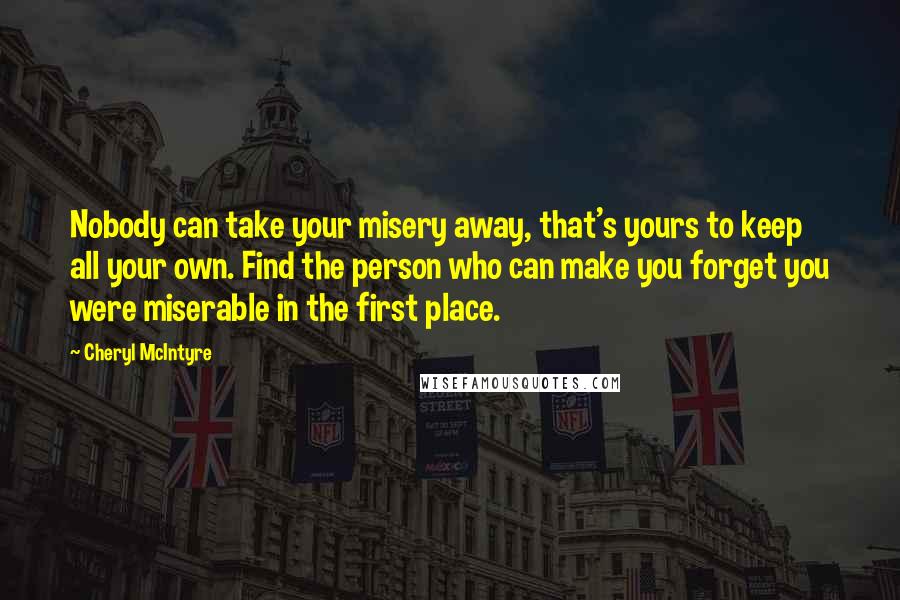 Cheryl McIntyre Quotes: Nobody can take your misery away, that's yours to keep all your own. Find the person who can make you forget you were miserable in the first place.