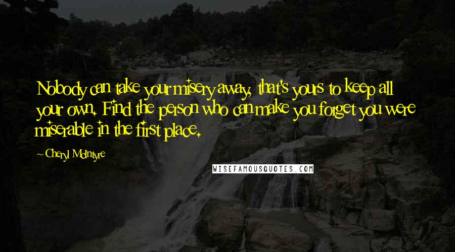 Cheryl McIntyre Quotes: Nobody can take your misery away, that's yours to keep all your own. Find the person who can make you forget you were miserable in the first place.