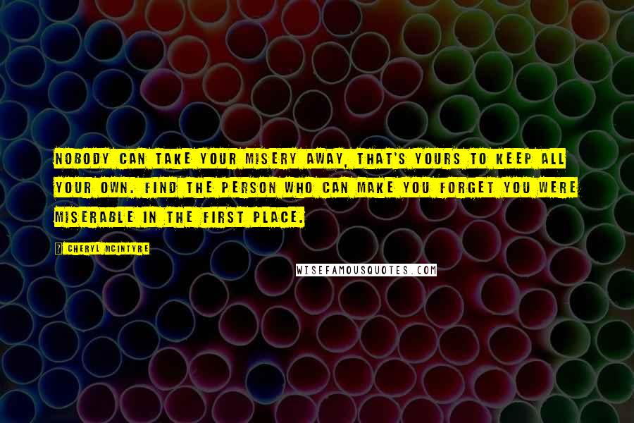 Cheryl McIntyre Quotes: Nobody can take your misery away, that's yours to keep all your own. Find the person who can make you forget you were miserable in the first place.