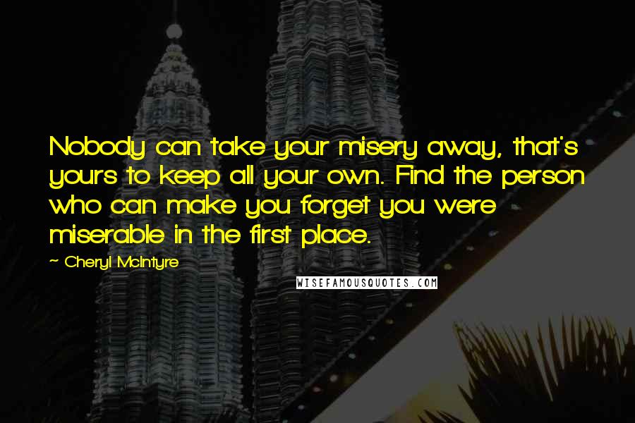 Cheryl McIntyre Quotes: Nobody can take your misery away, that's yours to keep all your own. Find the person who can make you forget you were miserable in the first place.