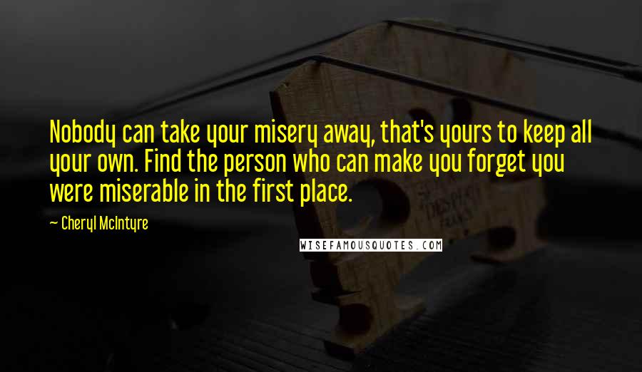 Cheryl McIntyre Quotes: Nobody can take your misery away, that's yours to keep all your own. Find the person who can make you forget you were miserable in the first place.