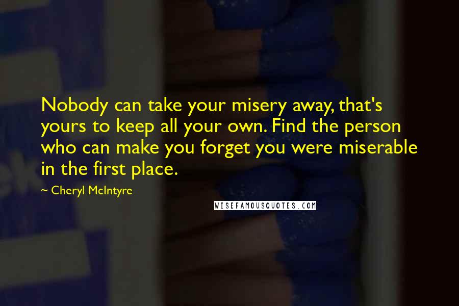 Cheryl McIntyre Quotes: Nobody can take your misery away, that's yours to keep all your own. Find the person who can make you forget you were miserable in the first place.