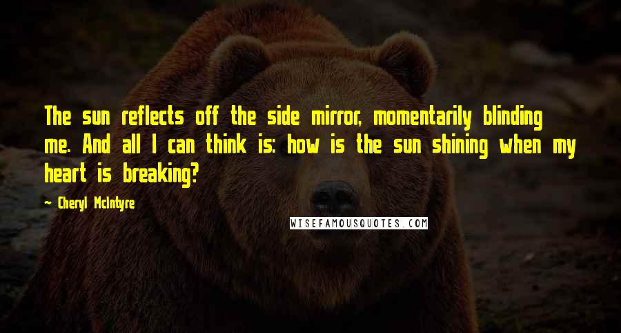 Cheryl McIntyre Quotes: The sun reflects off the side mirror, momentarily blinding me. And all I can think is: how is the sun shining when my heart is breaking?