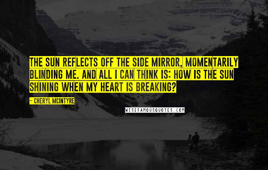 Cheryl McIntyre Quotes: The sun reflects off the side mirror, momentarily blinding me. And all I can think is: how is the sun shining when my heart is breaking?