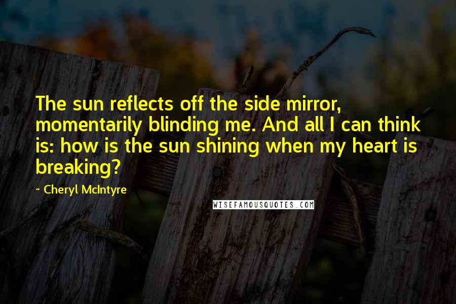 Cheryl McIntyre Quotes: The sun reflects off the side mirror, momentarily blinding me. And all I can think is: how is the sun shining when my heart is breaking?