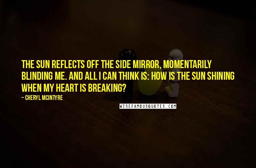 Cheryl McIntyre Quotes: The sun reflects off the side mirror, momentarily blinding me. And all I can think is: how is the sun shining when my heart is breaking?