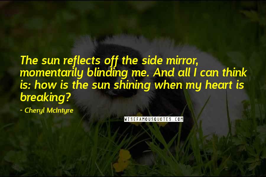 Cheryl McIntyre Quotes: The sun reflects off the side mirror, momentarily blinding me. And all I can think is: how is the sun shining when my heart is breaking?