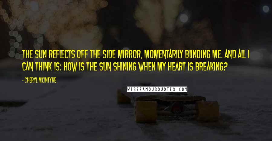 Cheryl McIntyre Quotes: The sun reflects off the side mirror, momentarily blinding me. And all I can think is: how is the sun shining when my heart is breaking?