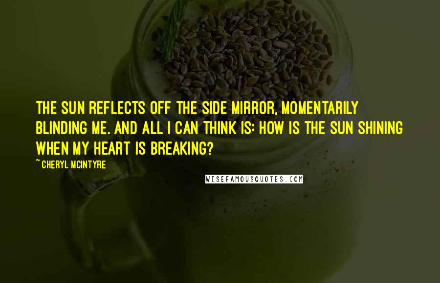 Cheryl McIntyre Quotes: The sun reflects off the side mirror, momentarily blinding me. And all I can think is: how is the sun shining when my heart is breaking?