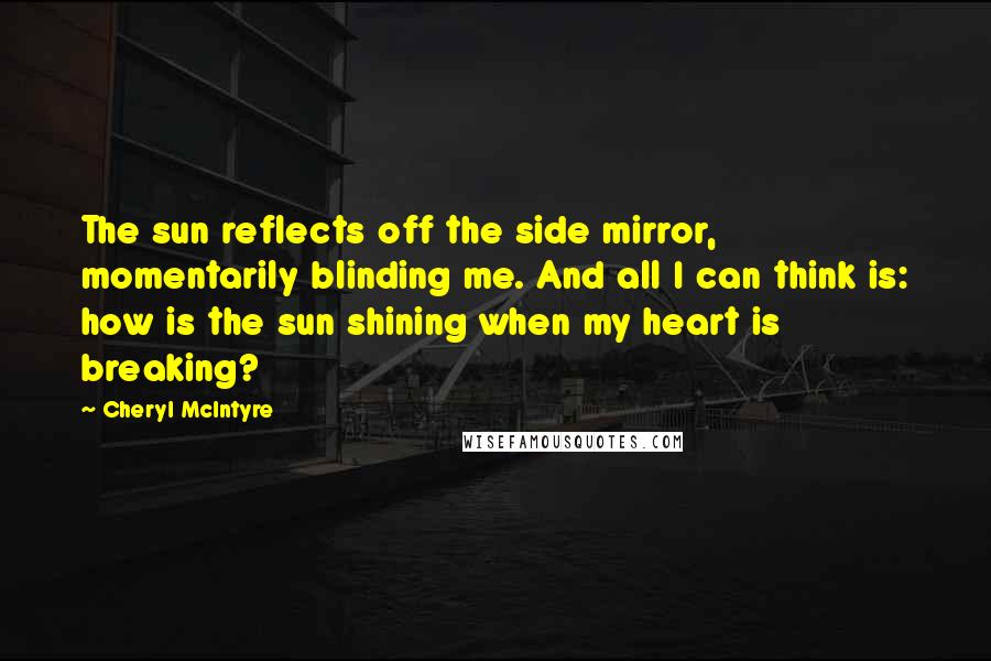 Cheryl McIntyre Quotes: The sun reflects off the side mirror, momentarily blinding me. And all I can think is: how is the sun shining when my heart is breaking?