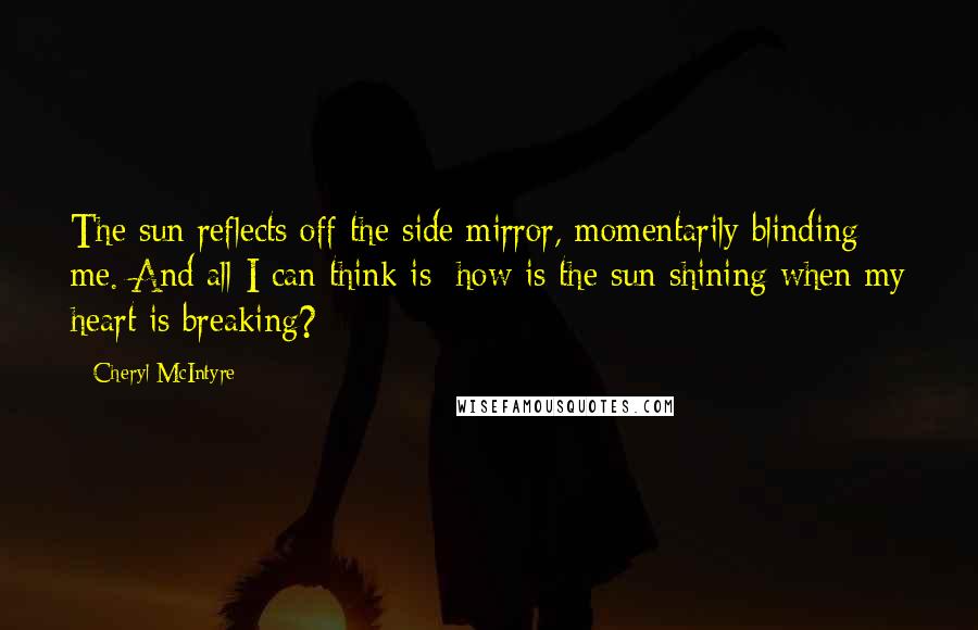 Cheryl McIntyre Quotes: The sun reflects off the side mirror, momentarily blinding me. And all I can think is: how is the sun shining when my heart is breaking?