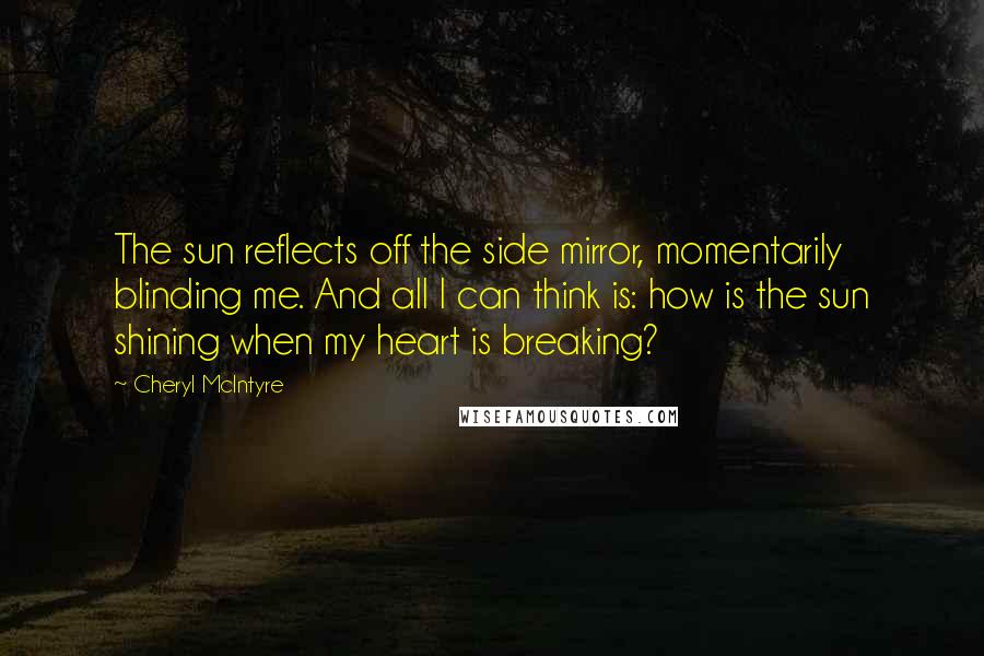 Cheryl McIntyre Quotes: The sun reflects off the side mirror, momentarily blinding me. And all I can think is: how is the sun shining when my heart is breaking?