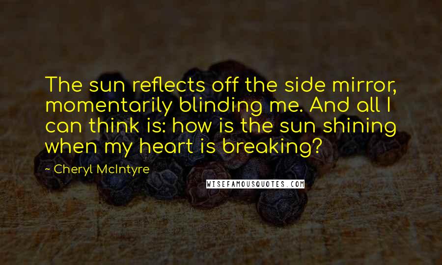 Cheryl McIntyre Quotes: The sun reflects off the side mirror, momentarily blinding me. And all I can think is: how is the sun shining when my heart is breaking?