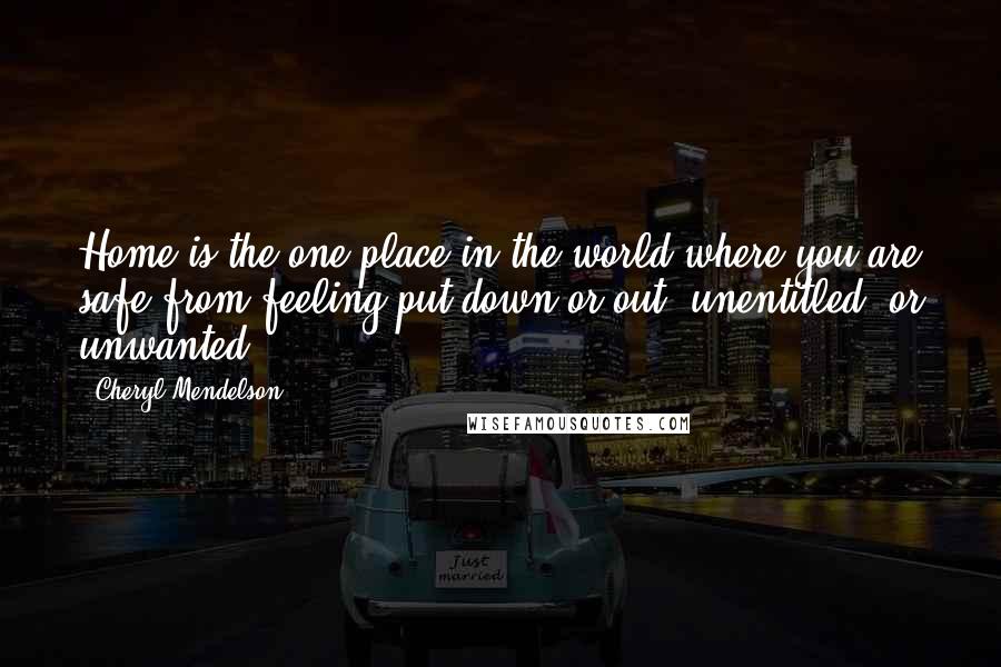 Cheryl Mendelson Quotes: Home is the one place in the world where you are safe from feeling put down or out, unentitled, or unwanted.