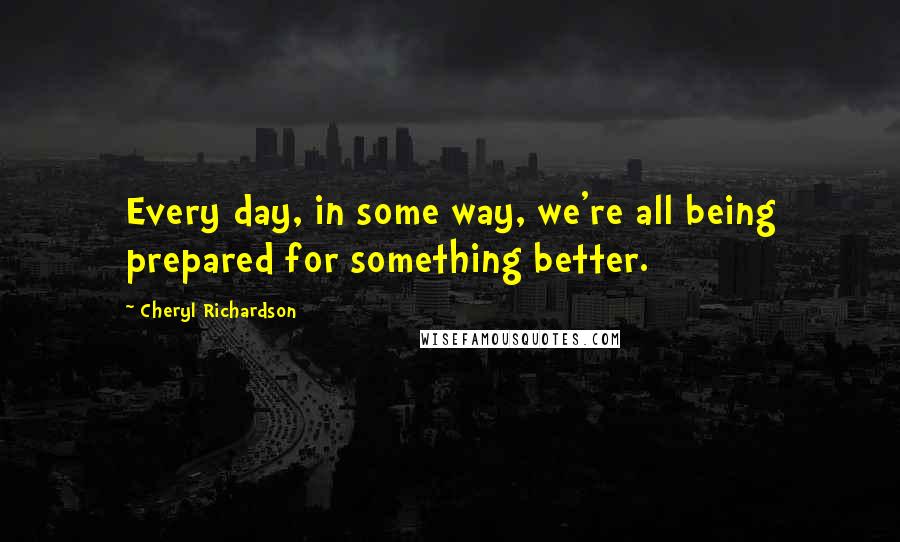 Cheryl Richardson Quotes: Every day, in some way, we're all being prepared for something better.