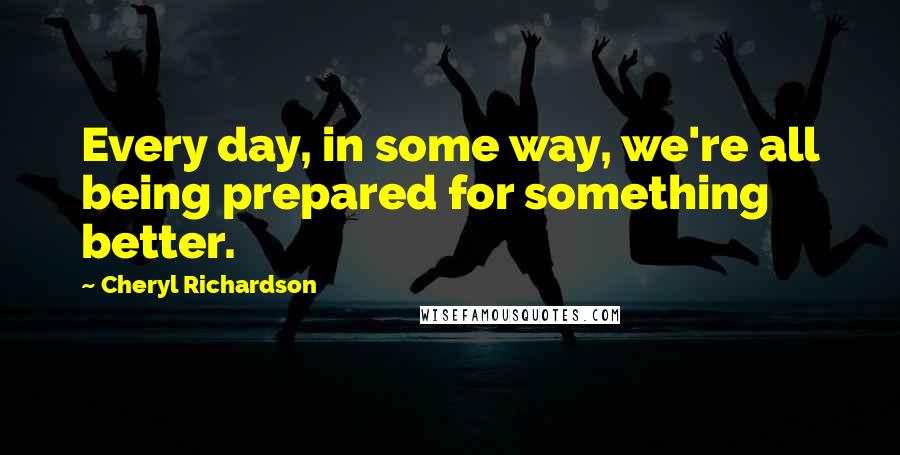 Cheryl Richardson Quotes: Every day, in some way, we're all being prepared for something better.