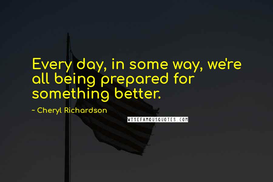 Cheryl Richardson Quotes: Every day, in some way, we're all being prepared for something better.