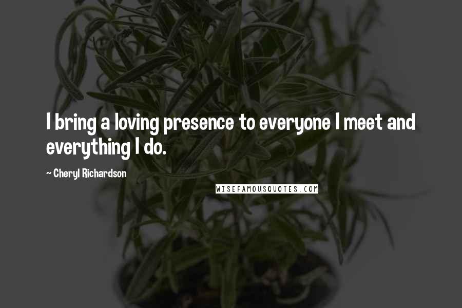 Cheryl Richardson Quotes: I bring a loving presence to everyone I meet and everything I do.