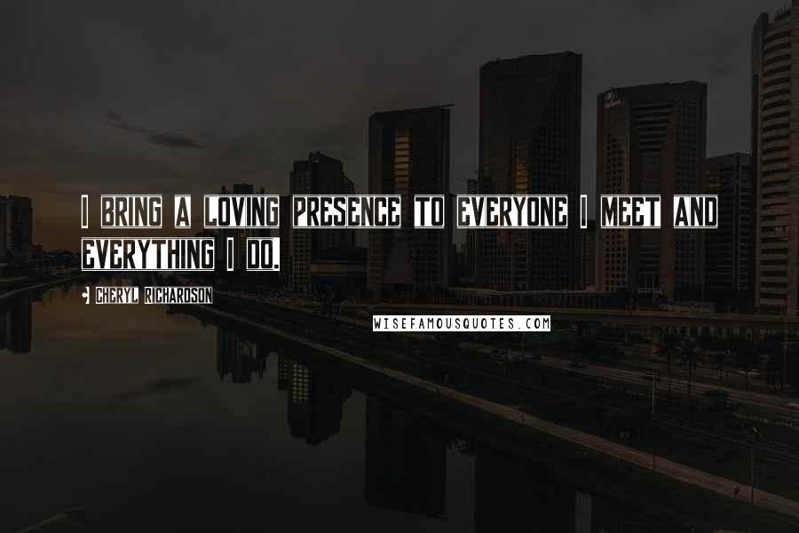 Cheryl Richardson Quotes: I bring a loving presence to everyone I meet and everything I do.