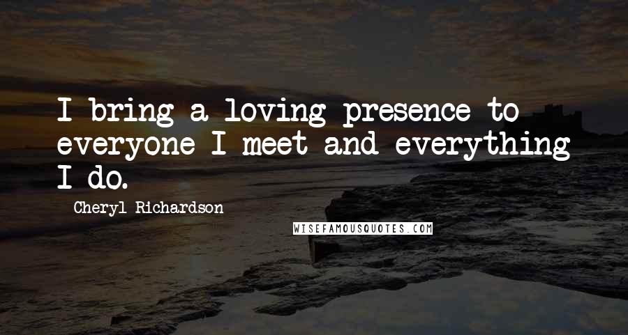 Cheryl Richardson Quotes: I bring a loving presence to everyone I meet and everything I do.